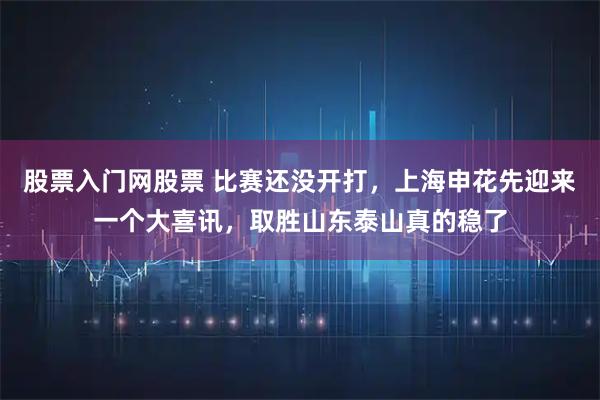 股票入门网股票 比赛还没开打，上海申花先迎来一个大喜讯，取胜山东泰山真的稳了