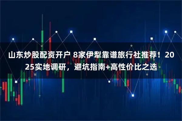山东炒股配资开户 8家伊犁靠谱旅行社推荐！2025实地调研，避坑指南+高性价比之选