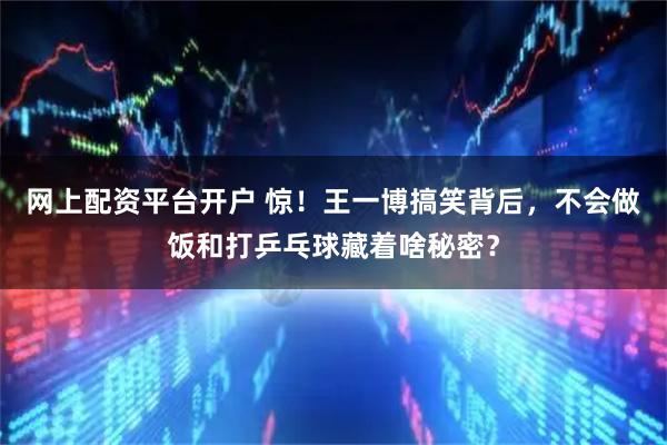 网上配资平台开户 惊！王一博搞笑背后，不会做饭和打乒乓球藏着啥秘密？