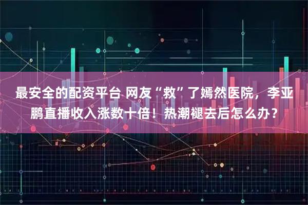 最安全的配资平台 网友“救”了嫣然医院，李亚鹏直播收入涨数十倍！热潮褪去后怎么办？