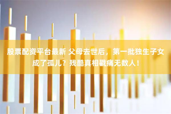 股票配资平台最新 父母去世后，第一批独生子女成了孤儿？残酷真相戳痛无数人！