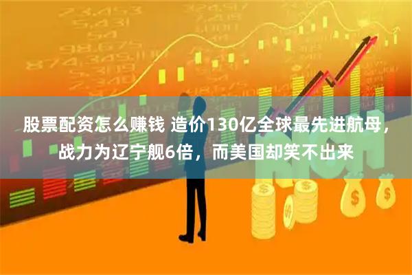 股票配资怎么赚钱 造价130亿全球最先进航母，战力为辽宁舰6倍，而美国却笑不出来