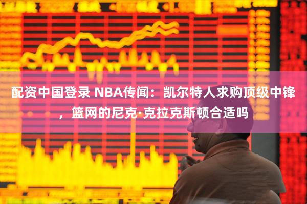 配资中国登录 NBA传闻：凯尔特人求购顶级中锋，篮网的尼克·克拉克斯顿合适吗