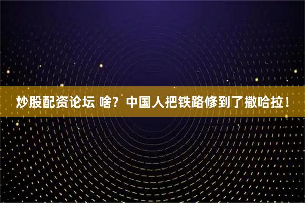 炒股配资论坛 啥？中国人把铁路修到了撒哈拉！