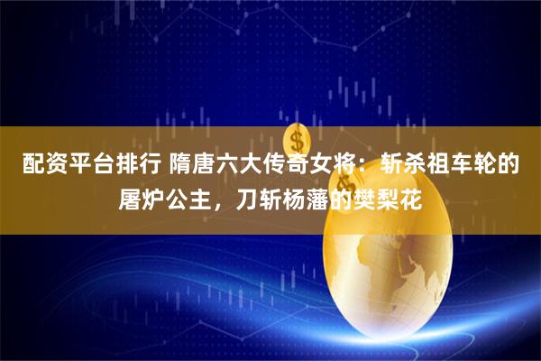 配资平台排行 隋唐六大传奇女将：斩杀祖车轮的屠炉公主，刀斩杨藩的樊梨花