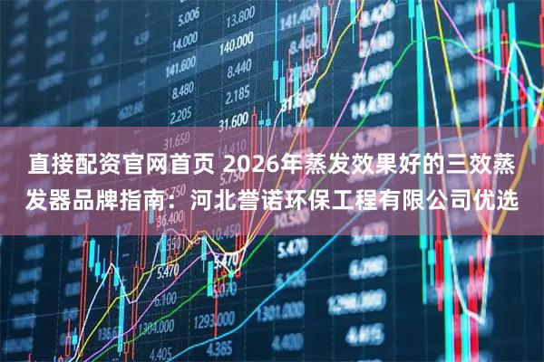 直接配资官网首页 2026年蒸发效果好的三效蒸发器品牌指南：河北誉诺环保工程有限公司优选