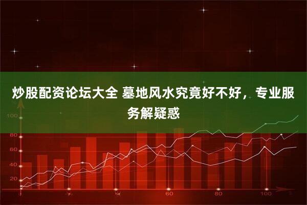 炒股配资论坛大全 墓地风水究竟好不好，专业服务解疑惑