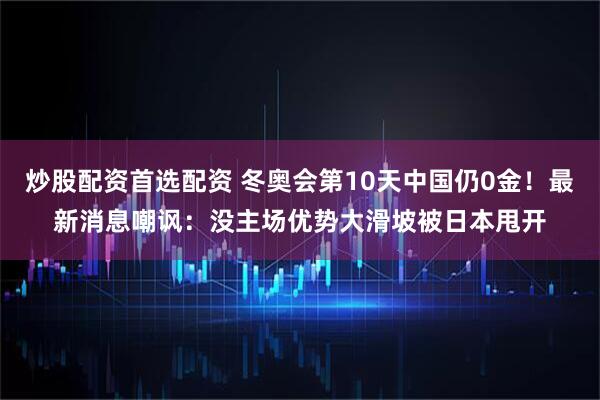 炒股配资首选配资 冬奥会第10天中国仍0金！最新消息嘲讽：没主场优势大滑坡被日本甩开