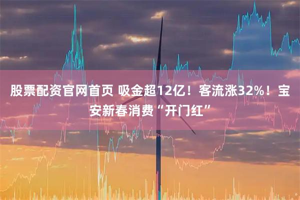 股票配资官网首页 吸金超12亿！客流涨32%！宝安新春消费“开门红”
