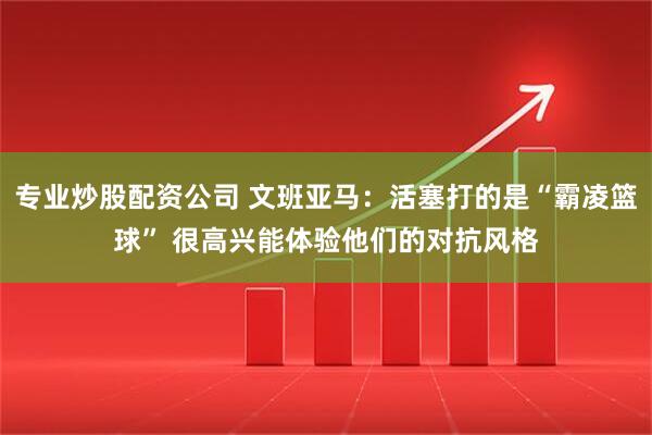 专业炒股配资公司 文班亚马：活塞打的是“霸凌篮球” 很高兴能体验他们的对抗风格