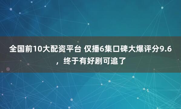全国前10大配资平台 仅播6集口碑大爆评分9.6，终于有好剧可追了