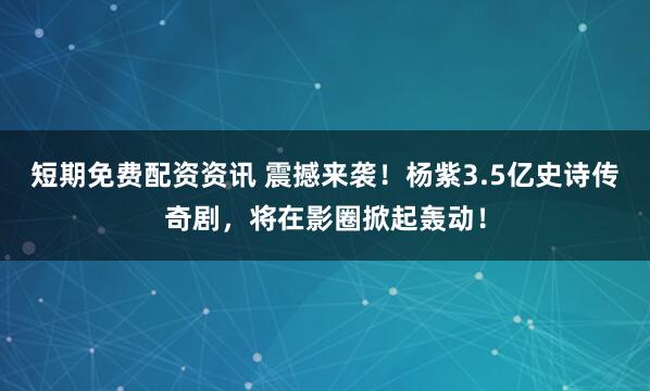 短期免费配资资讯 震撼来袭！杨紫3.5亿史诗传奇剧，将在影圈掀起轰动！