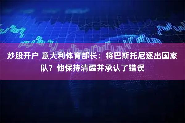 炒股开户 意大利体育部长：将巴斯托尼逐出国家队？他保持清醒并承认了错误