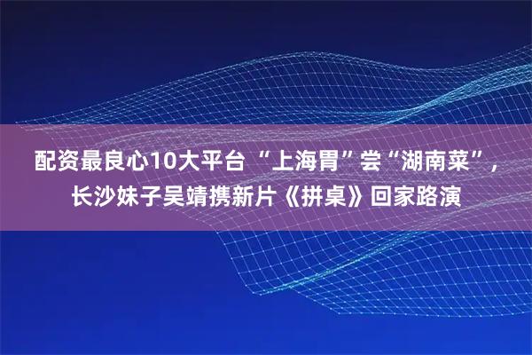 配资最良心10大平台 “上海胃”尝“湖南菜”，长沙妹子吴靖携新片《拼桌》回家路演