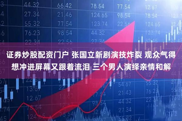 证券炒股配资门户 张国立新剧演技炸裂 观众气得想冲进屏幕又跟着流泪 三个男人演绎亲情和解